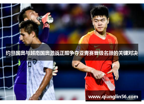 约旦国奥与越南国奥激战正酣争夺亚青赛晋级名额的关键对决