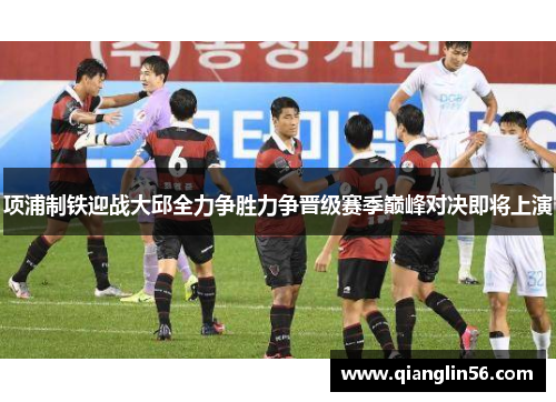 项浦制铁迎战大邱全力争胜力争晋级赛季巅峰对决即将上演