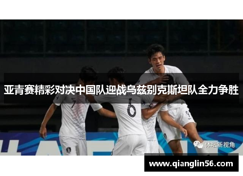 亚青赛精彩对决中国队迎战乌兹别克斯坦队全力争胜